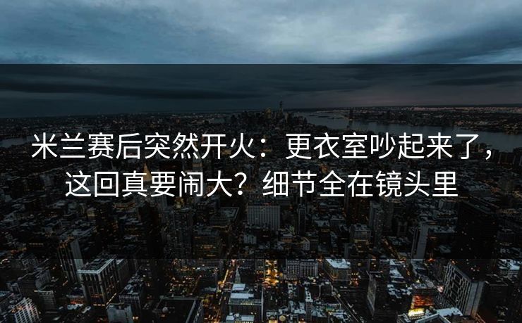 米兰赛后突然开火：更衣室吵起来了，这回真要闹大？细节全在镜头里