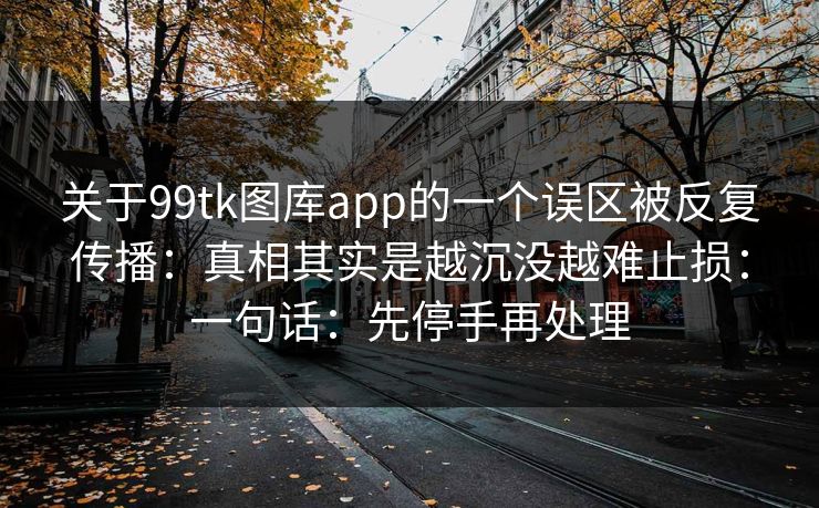 关于99tk图库app的一个误区被反复传播：真相其实是越沉没越难止损：一句话：先停手再处理
