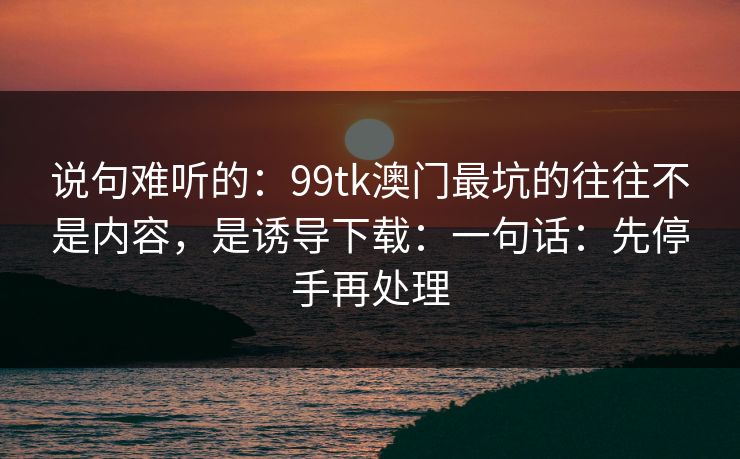 说句难听的：99tk澳门最坑的往往不是内容，是诱导下载：一句话：先停手再处理