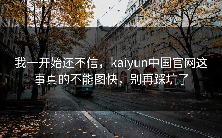 我一开始还不信，kaiyun中国官网这事真的不能图快，别再踩坑了