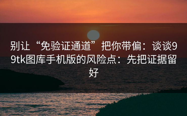 别让“免验证通道”把你带偏：谈谈99tk图库手机版的风险点：先把证据留好