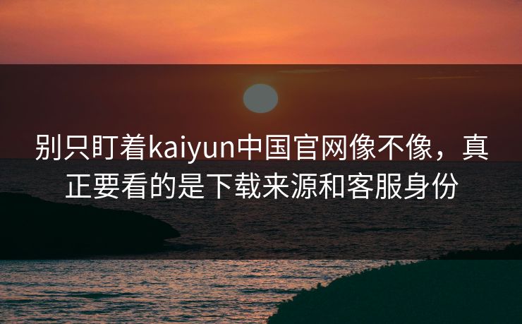 别只盯着kaiyun中国官网像不像，真正要看的是下载来源和客服身份