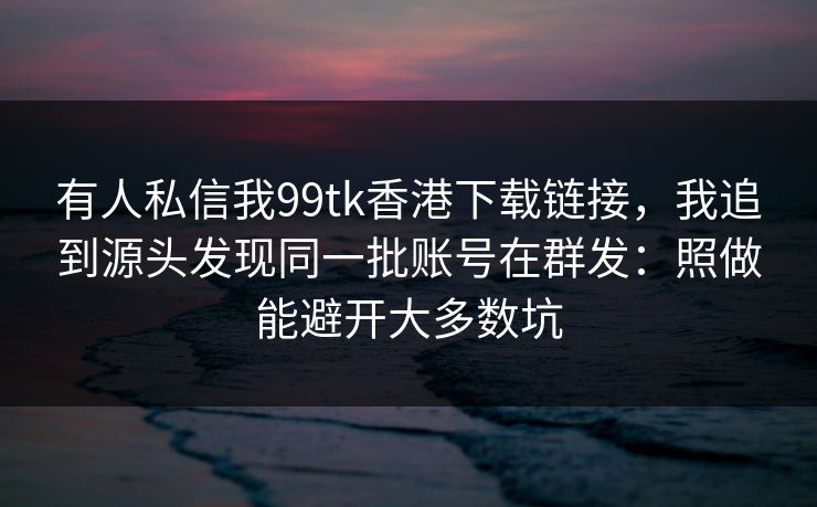 有人私信我99tk香港下载链接,我追到源头发现同一批账号在群发:照做能避开大多数坑 有人私信我99tk香港下载链接,我追到源头发现同一批账号在群发:照做能避开大多数坑