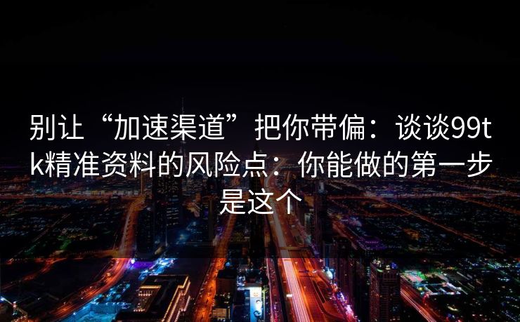 别让“加速渠道”把你带偏：谈谈99tk精准资料的风险点：你能做的第一步是这个