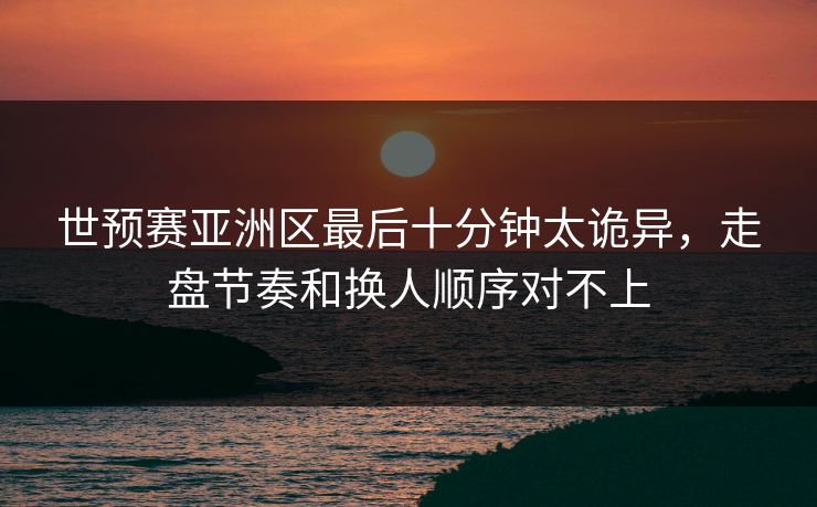 世预赛亚洲区最后十分钟太诡异,走盘节奏和换人顺序对不上 世预赛亚洲区最后十分钟太诡异,走盘节奏和换人顺序对不上